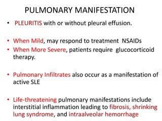 PULMONARY MANIFESTATION
• PLEURITIS with or without pleural effusion.
• When Mild, may respond to treatment NSAIDs
• When More Severe, patients require glucocorticoid
therapy.
• Pulmonary Infiltrates also occur as a manifestation of
active SLE
• Life-threatening pulmonary manifestations include
interstitial inflammation leading to fibrosis, shrinking
lung syndrome, and intraalveolar hemorrhage
 