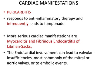 CARDIAC MANIFESTATIONS
• PERICARDITIS
• responds to anti-inflammatory therapy and
infrequently leads to tamponade.
• More serious cardiac manifestations are
Myocarditis and Fibrinous Endocarditis of
Libman-Sacks.
• The Endocardial involvement can lead to valvular
insufficiencies, most commonly of the mitral or
aortic valves, or to embolic events.
 