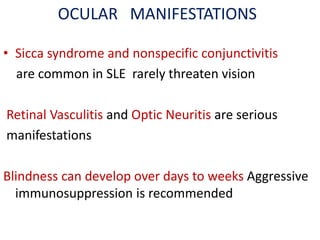 OCULAR MANIFESTATIONS
• Sicca syndrome and nonspecific conjunctivitis
are common in SLE rarely threaten vision
Retinal Vasculitis and Optic Neuritis are serious
manifestations
Blindness can develop over days to weeks Aggressive
immunosuppression is recommended
 