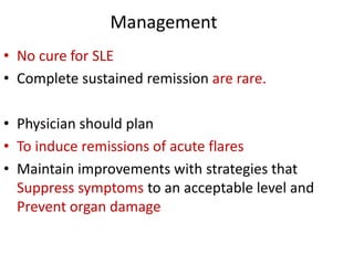 Management
• No cure for SLE
• Complete sustained remission are rare.
• Physician should plan
• To induce remissions of acute flares
• Maintain improvements with strategies that
Suppress symptoms to an acceptable level and
Prevent organ damage
 