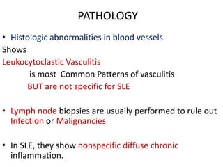 PATHOLOGY
• Histologic abnormalities in blood vessels
Shows
Leukocytoclastic Vasculitis
is most Common Patterns of vasculitis
BUT are not specific for SLE
• Lymph node biopsies are usually performed to rule out
Infection or Malignancies
• In SLE, they show nonspecific diffuse chronic
inflammation.
 