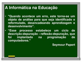 A Informática na Educação
• "Quando acontece um erro, este torna-se um
  objeto de análise para que seja identificado e
  reformulado, desencadeando aprendizagem e
  desenvolvimento”.
• “Esse processo estabelece um ciclo de
  descrição-depuração - reflexão-depuração, que
  foi   implantado     na    programação      de
  computadores."
                                Seymour Papert
 
