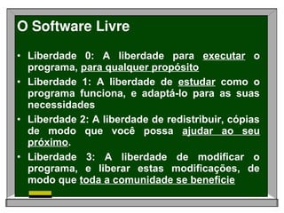 O Software Livre
• Liberdade 0: A liberdade para executar o
  programa, para qualquer propósito
• Liberdade 1: A liberdade de estudar como o
  programa funciona, e adaptá-lo para as suas
  necessidades
• Liberdade 2: A liberdade de redistribuir, cópias
  de modo que você possa ajudar ao seu
  próximo.
• Liberdade 3: A liberdade de modificar o
  programa, e liberar estas modificações, de
  modo que toda a comunidade se beneficie
 