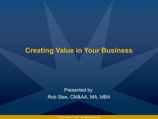 Creating Value in Your Business
Presented by
Rob Slee, CM&AA, MA, MBA
© 2015 Robert T. Slee. All Rights Reserved.
 