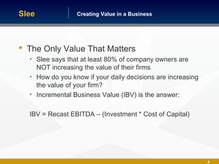 Building America One Business at a TimeCreating Value in a Business
4
 The Only Value That Matters
• Slee says that at least 80% of company owners are
NOT increasing the value of their firms
• How do you know if your daily decisions are increasing
the value of your firm?
• Incremental Business Value (IBV) is the answer:
IBV = Recast EBITDA – (Investment * Cost of Capital)
Slee
 