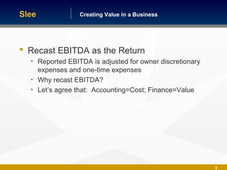Building America One Business at a TimeCreating Value in a Business
5
 Recast EBITDA as the Return
• Reported EBITDA is adjusted for owner discretionary
expenses and one-time expenses
• Why recast EBITDA?
• Let’s agree that: Accounting=Cost; Finance=Value
Slee
 