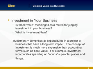 Building America One Business at a TimeCreating Value in a Business
6
 Investment in Your Business
• Is “book value” meaningful as a metric for judging
investment in your business?
• What is Investment then?
Investment = comprises all expenditures in a project or
business that have a long-term impact. The concept of
Investment is much more expansive than accounting
terms such as book value. For example, Investment
incorporates spending on “nouns” – people, places and
things.
Slee
 
