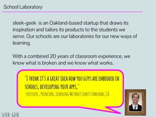 School Laboratory
sleek-geek is an Oakland-based startup that draws its
inspiration and tailors its products to the students we
serve. Our schools are our laboratories for our new ways of
learning.
With a combined 20 years of classroom experience, we
know what is broken and we know what works.
"Ithinkit'sagreatideahowyouguysareembeddedin
schools,developingyourapps,"
-LeoFuchs,Principal,LearningWithoutLimitsOakland,CA
 