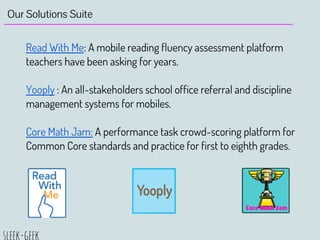 Our Solutions Suite
Read With Me: A mobile reading fluency assessment platform
teachers have been asking for years.
Yooply : An all-stakeholders school office referral and discipline
management systems for mobiles.
Core Math Jam: A performance task crowd-scoring platform for
Common Core standards and practice for first to eighth grades.
 