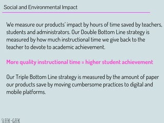 Social and Environmental Impact
We measure our products’ impact by hours of time saved by teachers,
students and administrators. Our Double Bottom Line strategy is
measured by how much instructional time we give back to the
teacher to devote to academic achievement.
More quality instructional time = higher student achievement
Our Triple Bottom Line strategy is measured by the amount of paper
our products save by moving cumbersome practices to digital and
mobile platforms.
 