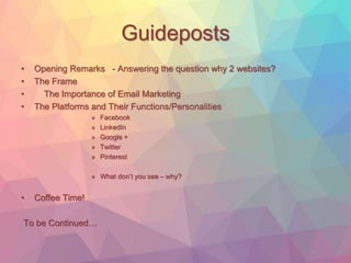 Guideposts 
• Opening Remarks - Answering the question why 2 websites? 
• The Frame 
• The Importance of Email Marketing 
• The Platforms and Their Functions/Personalities 
» Facebook 
» LinkedIn 
» Google + 
» Twitter 
» Pinterest 
» What don’t you see – why? 
• Coffee Time! 
To be Continued… 
 