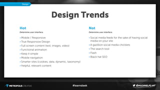 #learnsleek
Design Trends
Not
Determine user interface.
• Social media feeds for the sake of having social
media on your site
• A gazillion social media chicklets
• The search tool
• Flash
• Black hat SEO
Design
Hot
Determine user interface.
• Mobile / Responsive
• True Responsive Design
• Full screen content (text, images, video)
• Functional animation
• Keep it simple
• Mobile navigation
• Smarter sites (cookies, data, dynamic, taxonomy)
• Helpful, relevant content
 
