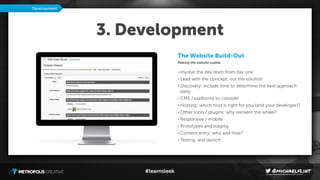 #learnsleek
3. Development
The Website Build-Out
Making the website usable.
• Involve the dev team from day one
• Lead with the concept, not the solution
• Discovery: include time to determine the best approach
early
• CMS / platforms to consider
• Hosting: which host is right for you (and your developer)?
• Other tools / plugins: why reinvent the wheel?
• Responsive / mobile
• Prototypes and staging
• Content entry: who and how?
• Testing, and launch
Development
 