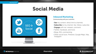 #learnsleek
Social Media
Inbound Marketing
Communicating with your customers.
• See my content: direct link to channels
• Subscribe to my channel: like, follow, subscribe
• Engage with me: retweet, comment
• Twitter, Facebook, and more
• Blogs, RSS, commenting
• Other social tools: Pinterest, Google Maps, Yelp,
Instagram
Development
SEO &
Social
 
