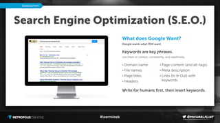 #learnsleek
Search Engine Optimization (S.E.O.)
What does Google Want?
Google wants what YOU want.
Keywords are key phrases.
Use them in context, consistently, and repetitively.
Development
• Domain name
• File names
• Page titles
• Headers
• Page content (and alt-tags)
• Meta description
• Links (In & Out) with
keywords
Write for humans ﬁrst, then insert keywords.
 