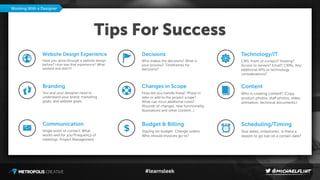 #learnsleek
Tips For Success
Website Design Experience
Have you gone through a website design
before? How was that experience? What
worked and didn’t?
Branding
You and your designer need to
understand your brand, marketing
goals, and website goals.
Communication
Single point of contact. What
works well for you?Frequency of
meetings. Project Management
Working With a Designer
Decisions
Who makes the decisions? What is
your process? Timeframes for
decisions?
Changes in Scope
How did you handle these? Phase in
later or add to the project scope?
What can incur additional costs?
(Rounds of changes, new functionality,
illustrations and other content…)
Budget & Billing
Staying on budget. Change orders.
Who should invoices go to?
Technology/IT
CMS. Point of contact? Hosting?
Access to servers? Email? CRMs, Any
additional APIs or technology
considerations?
Content
Who is creating content? (Copy,
product photos, staﬀ photos, video,
animation, technical documents.)
Scheduling/Timing
Due dates, milestones. Is there a
reason to go live on a certain date?
$
 