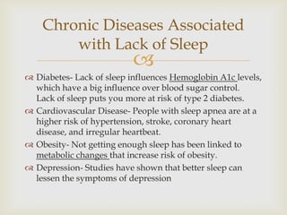 Diabetes- Lack of sleep influences Hemoglobin A1c levels, which have a big influence over blood sugar control.  Lack of sleep puts you more at risk of type 2 diabetes.Cardiovascular Disease- People with sleep apnea are at a higher risk of hypertension, stroke, coronary heart disease, and irregular heartbeat.Obesity- Not getting enough sleep has been linked to metabolic changes that increase risk of obesity.Depression- Studies have shown that better sleep can lessen the symptoms of depressionChronic Diseases Associated with Lack of Sleep