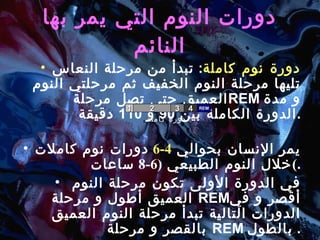 دورات النوم التي يمر بها النائم دورة نوم كاملة :   تبدأ من مرحلة النعاس تليها مرحلة النوم الخفيف ثم مرحلتي النوم العميق حتى تصل مرحلة  REM   و مدة الدورة الكاملة بين  90  و  110  دقيقة . يمر الإنسان بحوالي  4-6   دورات نوم كاملات خلال النوم الطبيعي  (6-8  ساعات ) . في الدورة الأولى تكون مرحلة النوم العميق أطول و مرحلة  REM أقصر و في الدورات التالية تبدأ مرحلة النوم العميق بالقصر و مرحلة  REM   بالطول .  دورة كاملة 1 2 3 4 REM 