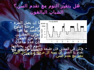 هل يتغيّر النوم مع تقدم السن؟ الشباب البالغون ما إن يصل المرء إلى مرحلة البلوغ  ( وأقصد بها هنا حوالي العشرين عاماً من العمر )  فإن عدد ساعات النوم التي يحتاجها الجسم لا تتغير مع تقدم العمر،  ولكن في المقابل فإن طبيعة و جودة النوم تتغير كلماً تقدم بنا العمر ..  أن نسبة كل مرحلة من مراحل النوم تتغير مع تقدم السن . 