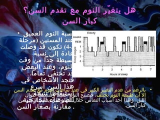 هل يتغيّر النوم مع تقدم السن؟ كبار السن نسبة النوم العميق عند المسنين  ( مرحلة  3-4)  تكون قد وصلت عادة إلى نسبة بسيطة جداً من وقت النوم، وعند البعض قد تختفي تماماً .  فتجد الأشخاص في هذا السن أسرع استيقاظاً نتيجة للضوضاء الخارجية مقارنة بصغار السن .  بالرغم من عدم التغيير الكبير في عدد ساعات النوم مع تقدم السن إلا أن طبيعة النوم تختلف ، فيصبح النوم خفيفاً ومتقطعاً طوال الليل، وهذا أحد أسباب النعاس خلال النهار الذي يصيب الكثير من كبار السن .  