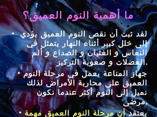 ما أهمية النوم العميق؟ لقد ثبت أن نقص النوم العميق يؤدي  إلى خلل كبير أثناء النهار يتمثل في  النعاس و الغثيان و الصداع و ألم العضلات و صعوبة التركيز . جهاز المناعة يعمل في مرحلة النوم العميق على محاربة الأمراض لذلك  نميل إلى النوم أكثر عندما نكون مرضى . يعتقد  أن مرحلة النوم العميق مهمة لاستعادة الجسم نشاطه . 