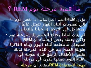 ؟ REM  ماأهمية مرحلة نوم   أثبتت الدراسات أن نقص نوم  REM   يؤدي إلى صعوبات أثناء النهار تتمثل غالباً بمشاكل في التركيز و أحياناً بالنعاس . لم يثبت لماذا يحتاج الجسم إلى مرحلة نوم  REM   ولكن يعتقد بعض العلماء أن استيعاب مانتعلمه أثناء اليوم وبناء الذاكرة طويلة المدى يتم في هذه المرحلة لذلك يقضي الأطفال الرضع فترة طويلة في النوم نصفها يكون في مرحلة  REM . يعتقد أن  مرحلة  REM   مهمة  لاستعادة الذهن نشاطه . 