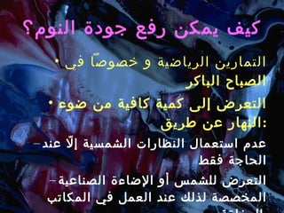 كيف يمكن رفع جودة النوم؟ التمارين الرياضية و خصوصاً في الصباح الباكر التعرض إلى كمية كافية من ضوء النهار عن طريق : عدم استعمال النظارات الشمسية إلّا عند الحاجة فقط التعرض للشمس أو الإضاءة الصناعية المخصصة لذلك عند العمل في المكاتب المغلقة . 