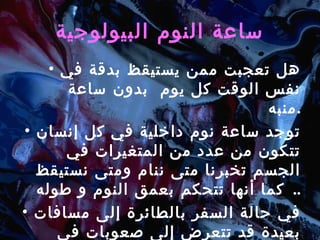 ساعة النوم البيولوجية هل تعجبت ممن يستيقظ بدقة في نفس الوقت كل يوم  بدون ساعة منبه . توجد ساعة نوم داخلية في كل إنسان تتكون من عدد من المتغيرات في الجسم تخبرنا متى ننام ومتى نستيقظ  .  كما أنها تتحكم بعمق النوم و طوله . في حالة السفر بالطائرة إلى مسافات بعيدة قد تتعرض إلى صعوبات في النوم  ( Jet Lag ). 