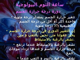 ساعة النوم البيولوجية   دورة درجة حرارة الجسم   تتغير حرارة الجسم بمقدار درجة مئوية واحدة أكثر أو أقل من درجة الجسم الطبيعية  (37  درجة مئوية ). إن التغيير الدوري في درجة حرارة الجسم يخبر عقولنا متى نحس بالتعب و متى نشعر بالرغبة بالاستيقاظ .   نشعر بالرغبة بالاستيقاظ عندما ترتفع درجة حرارة الجسم و عندها تزداد موجات المخ .  نشعر بالرغبة بالنوم و التعب عندما تنخفض درجة حرارة الجسم و عندها تتناقص موجات المخ وندخل في المرحلة الأولى من النوم .  