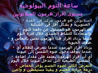 ساعة النوم البيولوجية مستوى افراز هرمون الميلاتونين   الميلاتونين هو هرمون مركب في الغدة الصنوبرية و بشكل أقل في الشبكية .  هذ الهرمون هو المسئول عن دفعنا للنوم واستعادتنا للنشاط الجسدي خلال فترة النوم . عندما يزداد افراز هذا الهرمون نحس بالنعاس و ضعف الحيوية . يزداد افرار الهرمون عندما نتعرض للظلام أي عندما يتوقف دخول ضوء الشمس إلى عيوننا . أي أن افراز الهرمون يعتمد على مقدار اضاءة الشمس الطبيعية التي تتدخل عيوننا خلال اليوم .  التعرض الكثير لضوء الجسم يؤخر انخفاض درجة حرارة الجسم و يبقينا مستيقظين و واعين فترة أطول و العكس صحيح . 