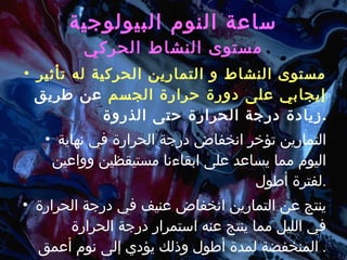 ساعة النوم البيولوجية مستوى النشاط الحركي مستوى النشاط و التمارين الحركية له تأثير إيجابي على دورة حرارة الجسم  عن طريق زيادة درجة الحرارة حتى الذروة . التمارين تؤخر انخفاض درجة الحرارة في نهاية اليوم مما يساعد على ابقاءنا مستيقظين وواعين لفترة أطول . ينتج عن التمارين انخفاض عنيف في درجة الحرارة في الليل مما ينتج عنه استمرار درجة الحرارة المنخفضة لمدة أطول وذلك يؤدي إلى نوم أعمق .  