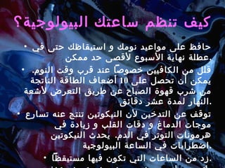 كيف تنظم ساعتك البيولوجية؟ حافظ على مواعيد نومك و استيقاظك حتى في عطلة نهاية الأسبوع لأقصى حد ممكن . قلل من الكافيين خصوصاً عند قرب وقت النوم .  يمكن أن تحصل على  10  أضعاف الطاقة الناتجة من شرب قهوة الصباح عن طريق التعرض لأشعة النهار لمدة عشر دقائق . توقف عن التدخين لأن النيكوتين تنتج عنه تسارع موجات الدماغ و دقات القلب و زيادة في هرمونات التوتر في الدم .  يحدث النيكوتين اضطرابات في الساعة البيولوجية . زد من الساعات التي تكون فيها مستيقظاً . تأكد من أن يحصل جسمك على كميات كافية من الماء . 
