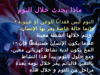 ماذا يحدث خلال النوم النوم ليس فقداناً للوعي أو غيبوبة وإنما حالة خاصة يمر بها الإنسان ، وتتم خلالها أنشطة معينة .  عندما يكون الإنسان مستيقظاً فإن المخ يكون لديه نشاط   كهربائي معين، ومع حلول النوم يبدأ هذا النشاط بالتغير .  فالنائم يمر خلال نومه بعدة مراحل من النوم و خلال هذه المراحل تتغير موجات المخ من حيث السرعة و الدرجة .  