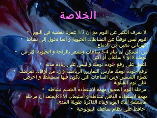 الخلاصة لا نعرف الكثير عن النوم مع أن  1/3  عمرنا نقضيه في النوم . النوم ليس توقفاً عن التشاطات الحيوية و أنما تحول إلى نشاط كهربائي معين في الدماغ . من الممكن أن تنام  4-5  ساعات وتشعر بالراحة و الحيوية أكثر من نومك  8  أو  9  ساعات أو أكثر . اعمل على رفع جودة نومك و لبيس على زيادة مدته . لرفع جودة نومك مارس التمارين الرياضية و زد من أوقات تعرضك لضوء الشمس ومن الساعات التي تكون فيها مستيقظاً و احرص على نوم القيلولة . مرحلة النوم العميق مهمة لاستعادة الجسم نشاطه . يعتقد أن مرحلة  REM   مهمة لاستعادة الذهن نشاطه و استيعاب مانتعلمه أثناء اليوم وبناء الذاكرة طويلة المدى . حافظ على نظام ساعتك البيولوجية .  