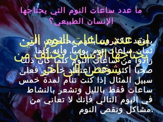 ما عدد ساعات النوم التي يحتاجها الإنسان الطبيعي؟ يعتقد الكثيرون بأنهم يحتاجون إلى ثمان ساعات نوم يومياً .  وأنه كلما زادوا من ساعات النوم كلما كان ذلك صحياً أكثر، وهذا اعتقاد خاطئ .  فعلى سبيل المثال إذا كنت تنام لمدة خمس ساعات فقط بالليل وتشعر بالنشاط في اليوم التالي فإنك لا تعاني من مشاكل ونقص النوم . إن عدد ساعات النوم التي يحتاجها الإنسان تختلف من شخص إلى آخر 