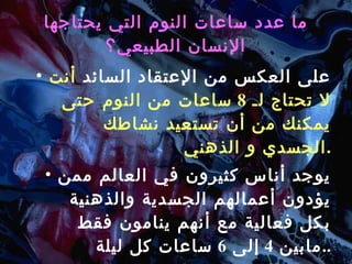 ما عدد ساعات النوم التي يحتاجها الإنسان الطبيعي؟ على العكس من الإعتقاد السائد  أنت لا تحتاج لـ  8  ساعات من النوم حتى يمكنك من أن تستعيد نشاطك الجسدي و الذهني . يوجد أناس كثيرون في العالم ممن يؤدون أعمالهم الجسدية والذهنية بكل فعالية مع أنهم ينامون فقط مابين  4  إلى  6  ساعات كل ليلة .. 