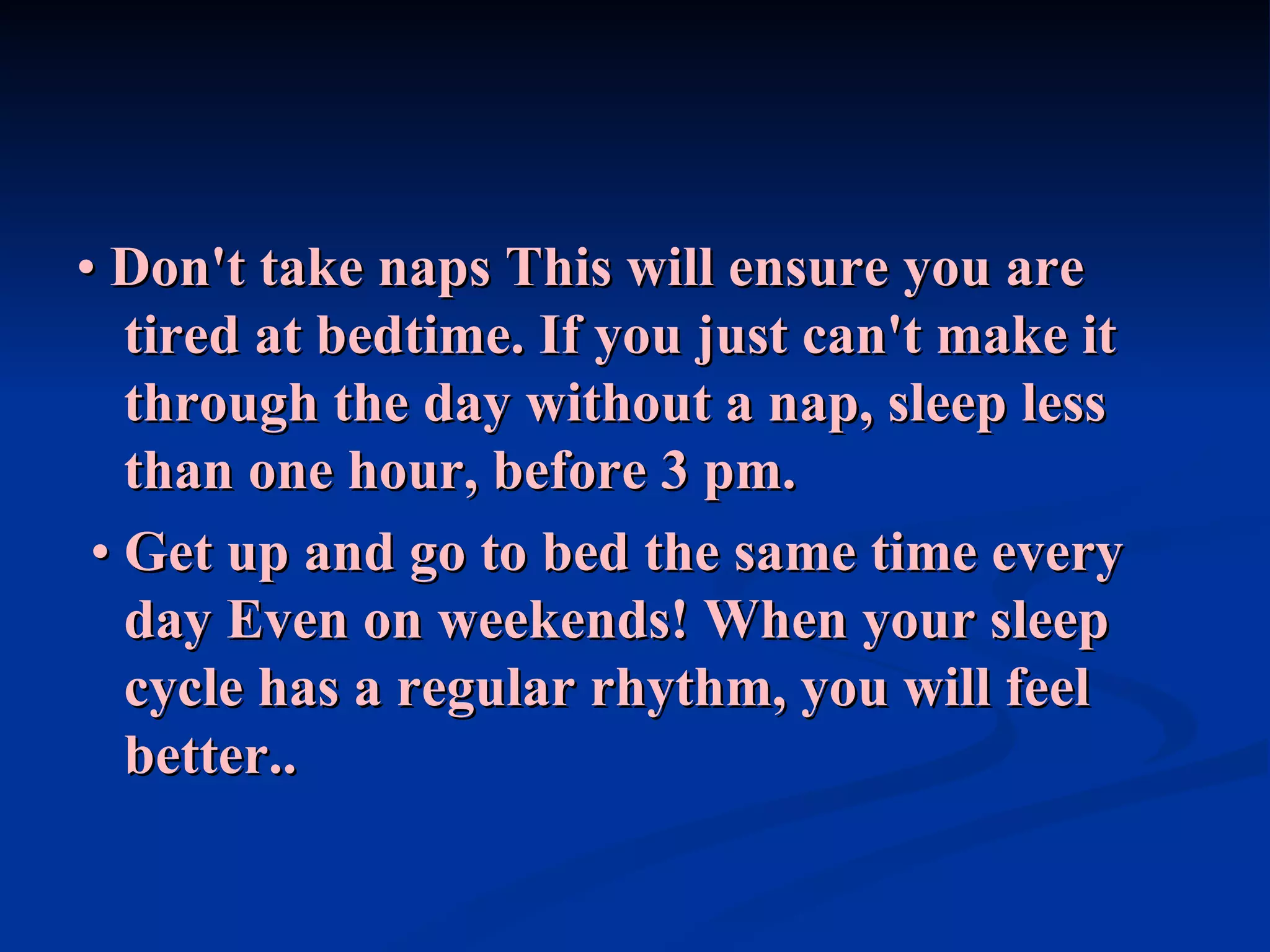 •  Don't take naps   This will ensure you are tired at bedtime. If you just can't make it through the day without a nap, sleep less than one hour, before 3 pm. •  Get up and go to bed the same time every day   Even on weekends! When your sleep cycle has a regular rhythm, you will feel better.. 