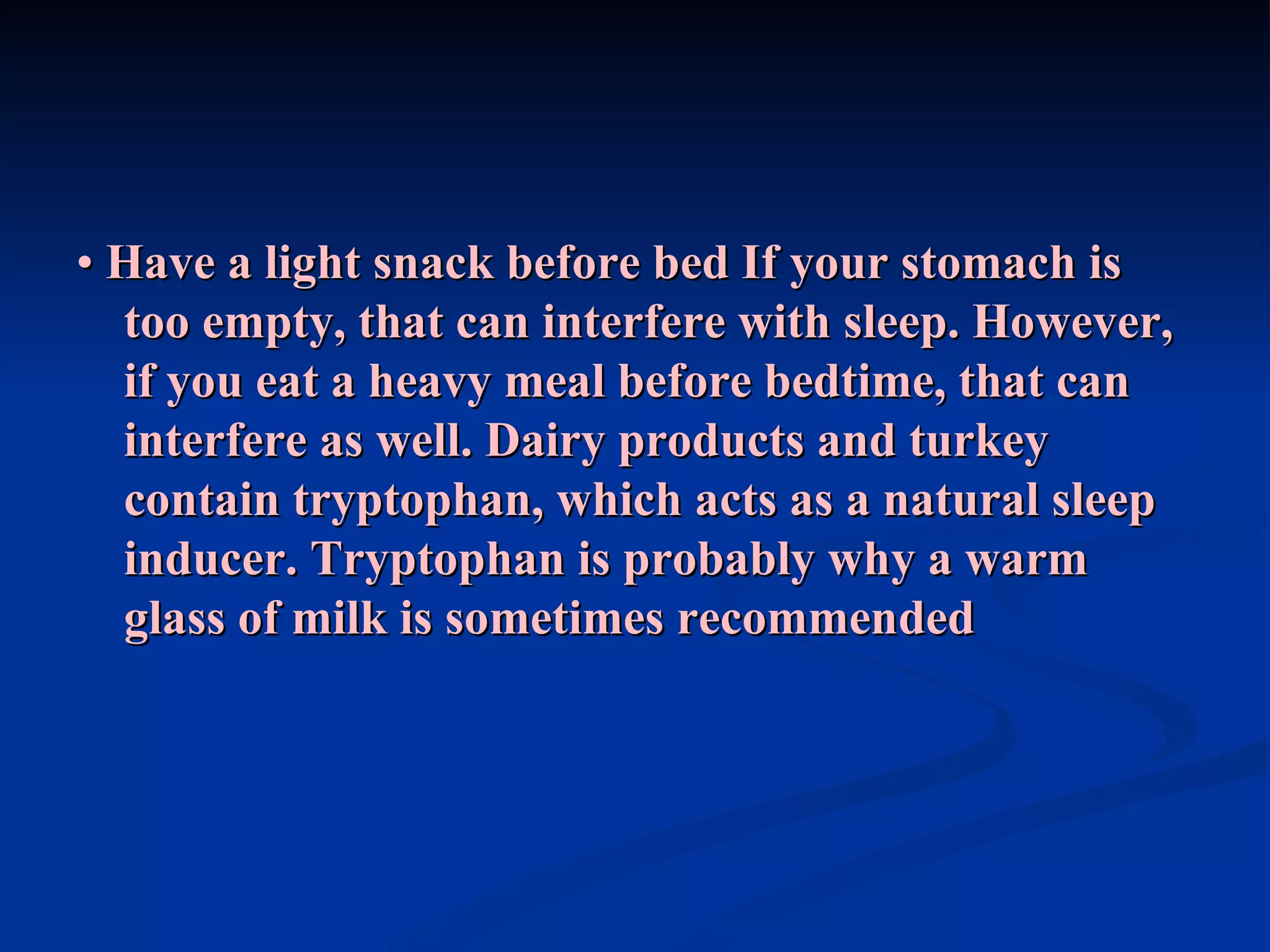 •  Have a light snack before bed   If your stomach is too empty, that can interfere with sleep. However, if you eat a heavy meal before bedtime, that can interfere as well. Dairy products and turkey contain tryptophan, which acts as a natural sleep inducer. Tryptophan is probably why a warm glass of milk is sometimes recommended 