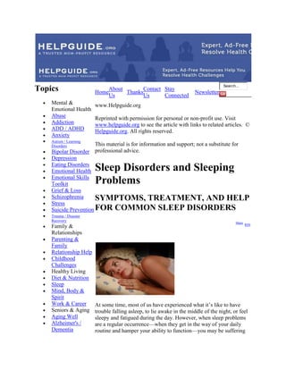 Search...
Topics                  Home
                             About
                                   Thanks
                                          Contact Stay
                                                                       Newsletter
                             Us           Us      Connected
    Mental &            www.Helpguide.org
    Emotional Health
    Abuse               Reprinted with permission for personal or non-profit use. Visit
    Addiction           www.helpguide.org to see the article with links to related articles. ©
    ADD / ADHD          Helpguide.org. All rights reserved.
    Anxiety
    Autism / Learning
    Disorders           This material is for information and support; not a substitute for
    Bipolar Disorder    professional advice.
    Depression
    Eating Disorders
    Emotional Health    Sleep Disorders and Sleeping
    Emotional Skills
    Toolkit             Problems
    Grief & Loss
    Schizophrenia      SYMPTOMS, TREATMENT, AND HELP
    Stress
    Suicide Prevention FOR COMMON SLEEP DISORDERS
    Trauma / Disaster
    Recovery
                                                                                           Share
                                                                                                   RSS
    Family &
    Relationships
    Parenting &
    Family
    Relationship Help
    Childhood
    Challenges
    Healthy Living
    Diet & Nutrition
    Sleep
    Mind, Body &
    Spirit
    Work & Career       At some time, most of us have experienced what it’s like to have
    Seniors & Aging     trouble falling asleep, to lie awake in the middle of the night, or feel
    Aging Well          sleepy and fatigued during the day. However, when sleep problems
    Alzheimer's /       are a regular occurrence—when they get in the way of your daily
    Dementia            routine and hamper your ability to function—you may be suffering
 