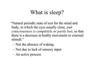 What is sleep? “ Natural periodic state of rest for the mind and body, in which the eyes usually close,  and consciousness is completely or partly lost , so that there is a decrease in bodily movement or external stimuli.” Not the absence of waking Not due to lack of sensory input An active process 