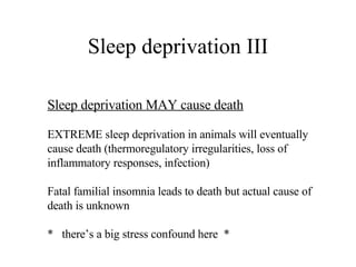 Sleep deprivation III Sleep deprivation MAY cause death EXTREME sleep deprivation in animals will eventually cause death (thermoregulatory irregularities, loss of inflammatory responses, infection) Fatal familial insomnia leads to death but actual cause of death is unknown *  there’s a big stress confound here  * 