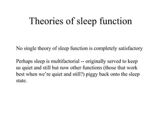 Theories of sleep function No single theory of sleep function is completely satisfactory Perhaps sleep is multifactorial -- originally served to keep us quiet and still but now other functions (those that work best when we’re quiet and still?) piggy back onto the sleep state. 