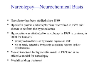 Narcolepsy—Neurochemical Basis Narcolepsy has been studied since 1880 Hyocretin protein and receptor was discovered in 1998 and shown to be from the hypothalamus Hypocretin was attributed to narcolepsy in 1999 in canines, in 2000 for humans Greatly reduced levels of hypocretin peptides in CSF No or barely detectable hypocretin-containing neurons in their hypothalamus Mouse knockout for hypocretin made in 1999 and is an effective model for narcolepsy Modafinal drug treatment 