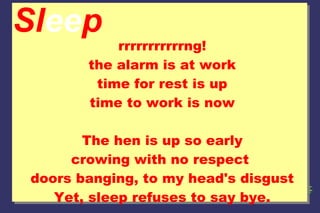 Sleep

rrrrrrrrrrrng!
the alarm is at work
time for rest is up
time to work is now

The hen is up so early
crowing with no respect
doors banging, to my head's disgust
Yet, sleep refuses to say bye.

 