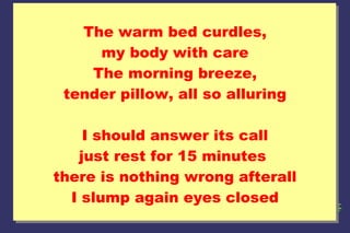 The warm bed curdles,
my body with care
The morning breeze,
tender pillow, all so alluring
I should answer its call
just rest for 15 minutes
there is nothing wrong afterall
I slump again eyes closed

 