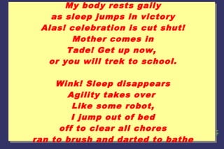 My body rests gaily
as sleep jumps in victory
Alas! celebration is cut shut!
Mother comes in
Tade! Get up now,
or you will trek to school.
Wink! Sleep disappears
Agility takes over
Like some robot,
I jump out of bed
off to clear all chores
ran to brush and darted to bathe

 