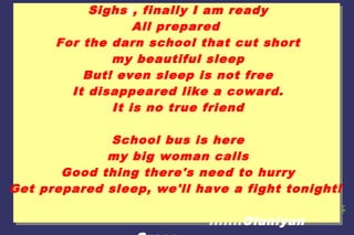Sighs), finally I am ready
All prepared
For the darn school that cut short
my beautiful sleep
But! even sleep is not free
It disappeared like a coward.
It is no true friend
School bus is here
my big woman calls
Good thing there's need to hurry
Get prepared sleep, we'll have a fight tonight!
.......Olaniyan

 