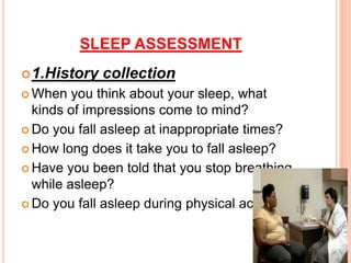 SLEEP ASSESSMENT
1.History collection
 When you think about your sleep, what
kinds of impressions come to mind?
 Do you fall asleep at inappropriate times?
 How long does it take you to fall asleep?
 Have you been told that you stop breathing
while asleep?
 Do you fall asleep during physical activities?
 