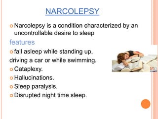 NARCOLEPSY
 Narcolepsy is a condition characterized by an
uncontrollable desire to sleep
features
 fall asleep while standing up,
driving a car or while swimming.
 Cataplexy.
 Hallucinations.
 Sleep paralysis.
 Disrupted night time sleep.
 