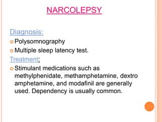 NARCOLEPSY
Diagnosis:
 Polysomnography
 Multiple sleep latency test.
Treatment:
 Stimulant medications such as
methylphenidate, methamphetamine, dextro
amphetamine, and modafinil are generally
used. Dependency is usually common.
 
